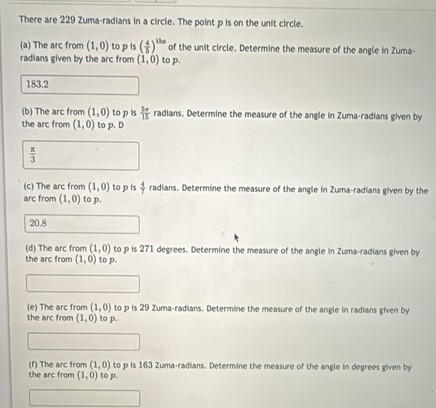 There are 229 Zuma-radians in a circle. The point p is on the unit circle.
(a) The arc from (1,0) to p is ( 4/5 )^ths of the unit circle. Determine the measure of the angle in Zuma-
radians given by the arc from (1,0) to p.
183.2
(b) The arc from (1,0) to p is  5π /15  radians. Determine the measure of the angle in Zuma-radians given by
the arc from (1,0) to p. D
 π /3 
(c) The arc from (1,0) to p is  4/7  radians. Determine the measure of the angle in Zuma-radians given by the
arc from (1,0) to p.
20.8
(d) The arc from (1,0) to p is 271 degrees. Determine the measure of the angle in Zuma-radians given by
the arc from (1,0) to p.
(e) The arc from (1,0) to p is 29 Zuma-radians. Determine the measure of the angle in radians given by
the arc from (1,0) to p.
(-3,4,-(-2,4)
(f) The arc from (1,0) to p is 163 Zuma-radians. Determine the measure of the angle in degrees given by
the arc from (1,0) to p.