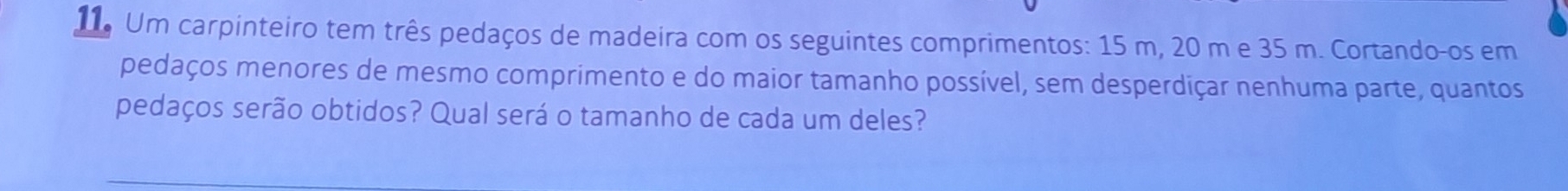 Um carpinteiro tem três pedaços de madeira com os seguintes comprimentos: 15 m, 20 m e 35 m. Cortando-os em 
pedaços menores de mesmo comprimento e do maior tamanho possível, sem desperdiçar nenhuma parte, quantos 
pedaços serão obtidos? Qual será o tamanho de cada um deles?