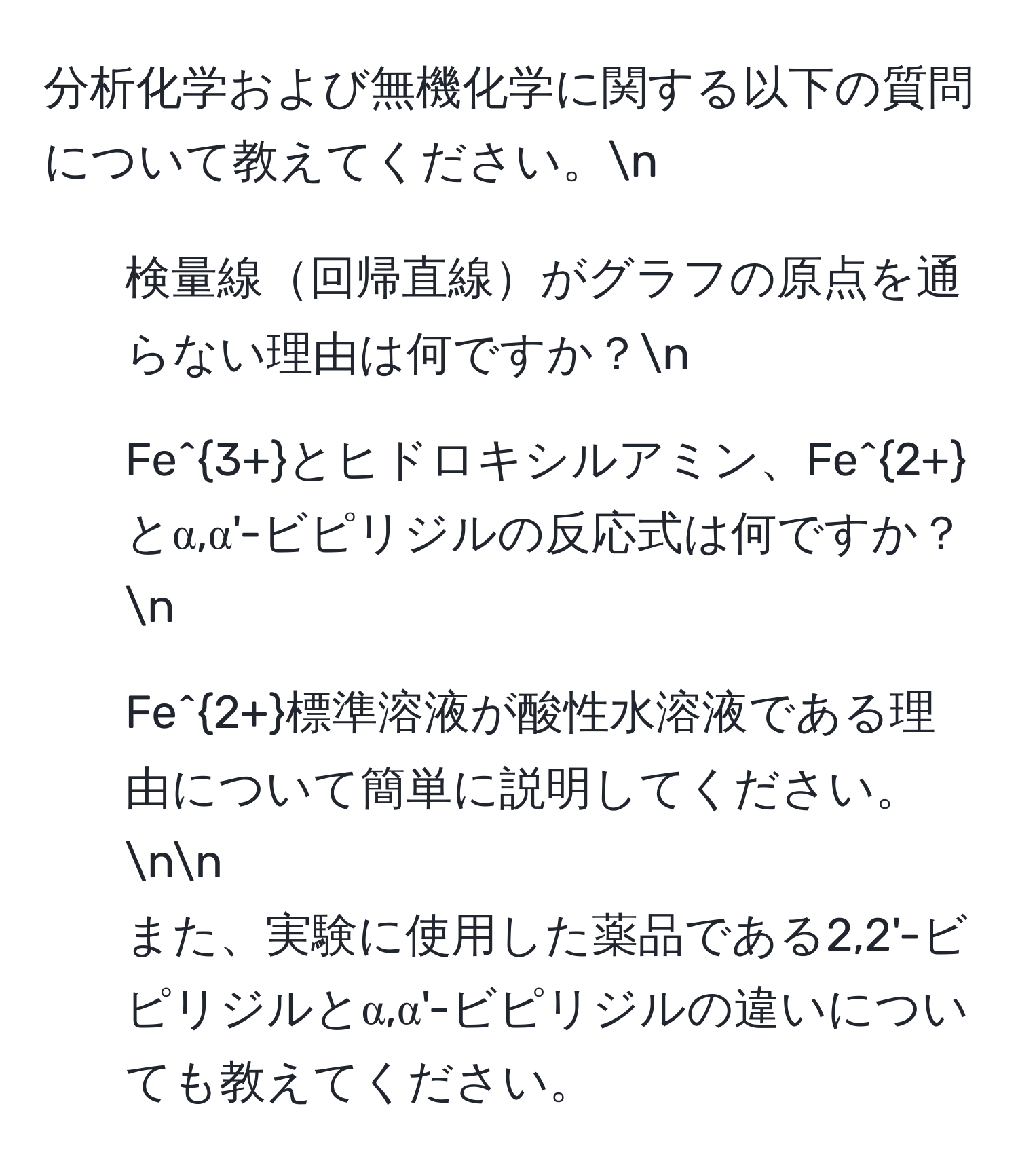 分析化学および無機化学に関する以下の質問について教えてください。n
1. 検量線回帰直線がグラフの原点を通らない理由は何ですか？n
2. Fe^(3+)とヒドロキシルアミン、Fe^(2+)とα,α'-ビピリジルの反応式は何ですか？n
3. Fe^(2+)標準溶液が酸性水溶液である理由について簡単に説明してください。nn
また、実験に使用した薬品である2,2'-ビピリジルとα,α'-ビピリジルの違いについても教えてください。