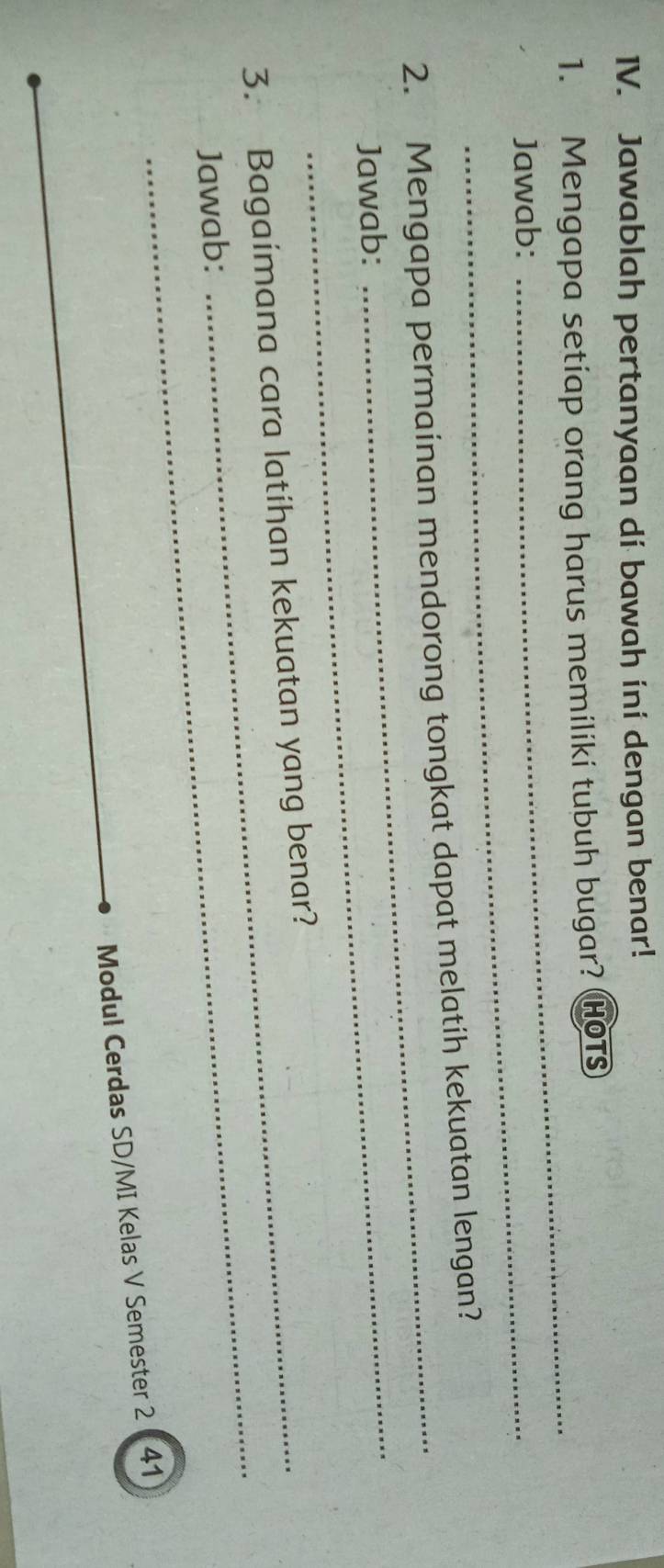 Jawablah pertanyaan di bawah ini dengan benar! 
1. Mengapa setiap orang harus memiliki tubuh bugar? HOTs 
Jawab: 
_ 
_ 
2. Mengapa permainan mendorong tongkat dapat melatih kekuatan lengan? 
Jawab: 
_ 
_ 
3. Bagaimana cara latihan kekuatan yang benar? 
Jawab: 
Modul Cerdas SD/MI Kelas V Semester 2 41