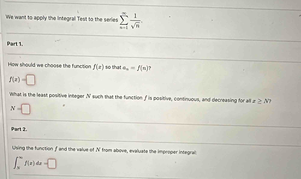 We want to apply the Integral Test to the series sumlimits _(n=1)^(∈fty) 1/sqrt(n) . 
Part 1.
How should we choose the function f(x) so that a_n=f(n) ?
f(x)=□
What is the least positive integer N such that the function f is positive, continuous, and decreasing for all x≥ N ?
N=□
Part 2.
Using the function f and the value of N from above, evaluate the improper integral:
∈t _N^(∈fty)f(x)dx=□