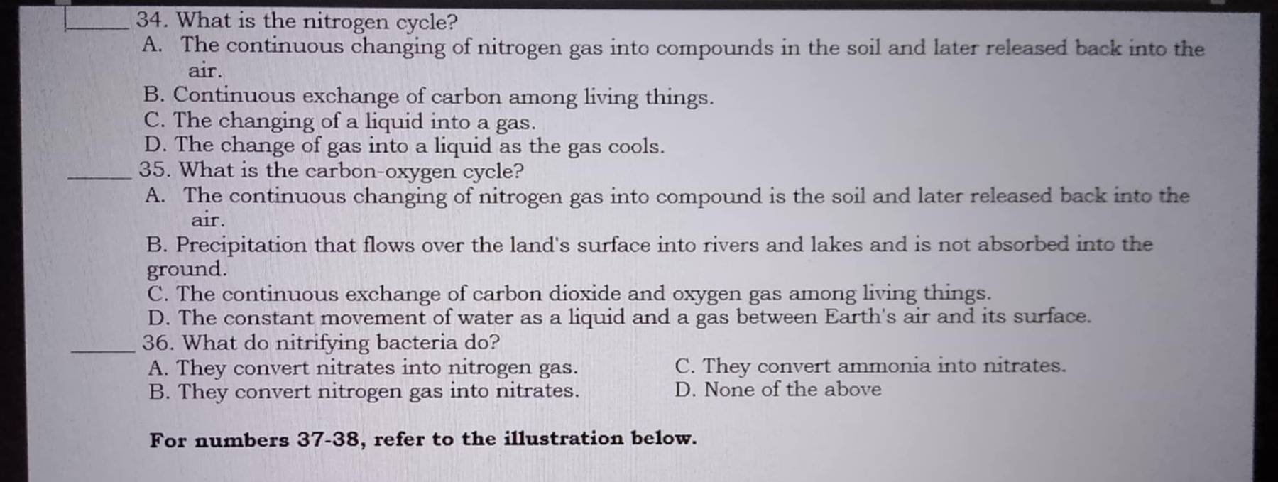 What is the nitrogen cycle?
A. The continuous changing of nitrogen gas into compounds in the soil and later released back into the
air.
B. Continuous exchange of carbon among living things.
C. The changing of a liquid into a gas.
D. The change of gas into a liquid as the gas cools.
_35. What is the carbon-oxygen cycle?
A. The continuous changing of nitrogen gas into compound is the soil and later released back into the
air.
B. Precipitation that flows over the land's surface into rivers and lakes and is not absorbed into the
ground.
C. The continuous exchange of carbon dioxide and oxygen gas among living things.
D. The constant movement of water as a liquid and a gas between Earth's air and its surface.
_36. What do nitrifying bacteria do?
A. They convert nitrates into nitrogen gas. C. They convert ammonia into nitrates.
B. They convert nitrogen gas into nitrates. D. None of the above
For numbers 37-38, refer to the illustration below.