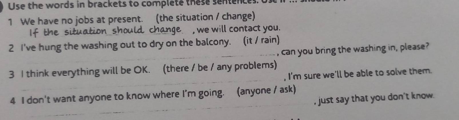 Use the words in brackets to complete these sentences. 
1 We have no jobs at present. (the situation / change) 
It the uld change , we will contact you. 
2 I've hung the washing out to dry on the balcony. (it / rain) 
_, can you bring the washing in, please? 
_ 
3 I think everything will be OK. (there / be / any problems) 
, I'm sure we'll be able to solve them. 
_ 
4 I don't want anyone to know where I'm going. (anyone / ask) 
, just say that you don't know. 
_