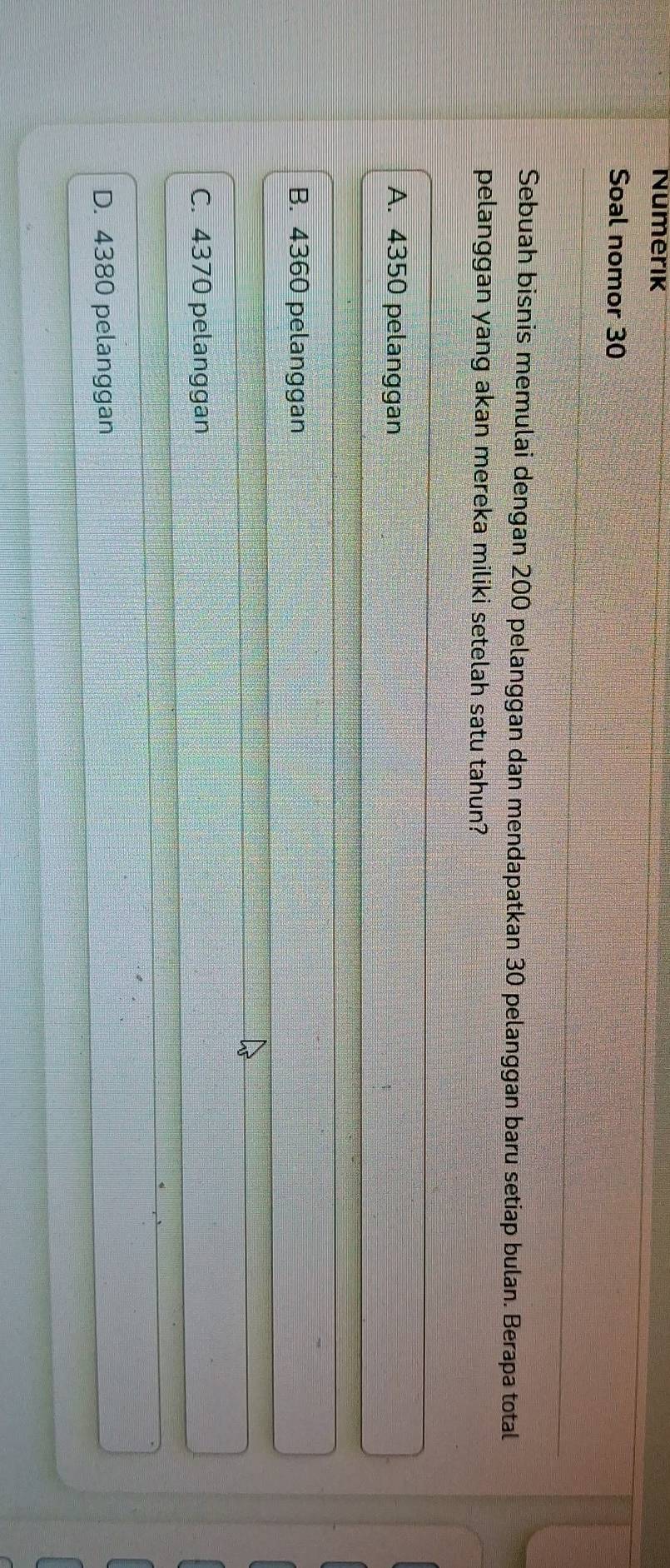 Numerik
Soal nomor 30
Sebuah bisnis memulai dengan 200 pelanggan dan mendapatkan 30 pelanggan baru setiap bulan. Berapa total
pelanggan yang akan mereka miliki setelah satu tahun?
A. 4350 pelanggan
B. 4360 pelanggan
C. 4370 pelanggan
D. 4380 pelanggan