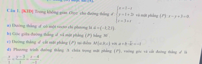 [KID] Trong không gian Oxyz cho đường thẳng d:beginarrayl x=1-t y=1+2t z=3+tendarray. và mặt phẳng (P):x-y+3=0. 
a) Đường thăng d có một vectơ chi phương là vector u=(-1;2;1). 
b) Góc giữa đường thắng đ vã mặt phẳng (P) bằng 30°. 
c) Đường thẳng d cắt mặt phẳng (P) tại điểm M(a;b;c) với a+b-c=-1
d) Phương trình đường thắng Δ chứa trọng mặt phẳng (P), vuông góc và cắt đường thắng đ là
 x/1 = (y-3)/1 = (z-4)/-1 .