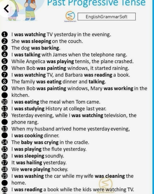 Past Progressive Tense 
EnglishGrammarSoft 
① I was watching TV yesterday in the evening. 
2 She was sleeping on the couch. 
The dog was barking. 
4 I was talking with James when the telephone rang. 
⑤ While Angelica was playing tennis, the plane crashed. 
6 When Bob was painting windows, it started raining. 
⑦ I was watching TV, and Barbara was reading a book. 
8 The family was eating dinner and talking. 
⑨ When Bob was painting windows, Mary was working in the 
kitchen. 
1 I was eating the meal when Tom came. 
1 I was studying History at college last year. 
12 Yesterday evening, while I was watching television, the 
phone rang. 
1 When my husband arrived home yesterday evening, 
I was cooking dinner. 
14 The baby was crying in the cradle. 
1 I was playing the flute yesterday. 
16 I was sleeping soundly. 
⑰ It was hailing yesterday. 
1 We were playing hockey. 
1 I was washing the car while my wife was cleaning the 
home. 
20 I was reading a book while the kids were watching TV.