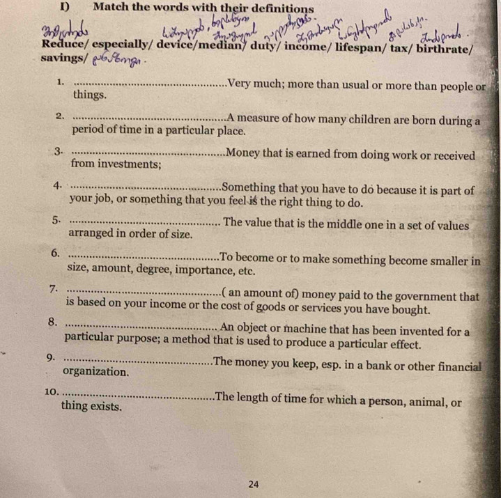 Match the words with their definitions 
Reduce/ especially/ device/median/ duty/ income/ lifespan/ tax/ birthrate/ 
savings/ 
1. _Very much; more than usual or more than people or 
things. 
2. _A measure of how many children are born during a 
period of time in a particular place. 
3. _Money that is earned from doing work or received 
from investments; 
4. _Something that you have to do because it is part of 
your job, or something that you feel is the right thing to do. 
5. _The value that is the middle one in a set of values 
arranged in order of size. 
6. _.To become or to make something become smaller in 
size, amount, degree, importance, etc. 
7. _( an amount of) money paid to the government that 
is based on your income or the cost of goods or services you have bought. 
8. _An object or machine that has been invented for a 
particular purpose; a method that is used to produce a particular effect. 
9. _The money you keep, esp. in a bank or other financial 
organization. 
10._ The length of time for which a person, animal, or 
thing exists. 
24