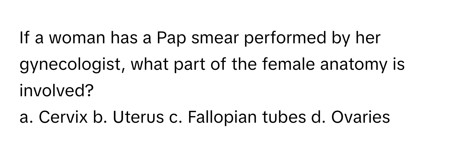 If a woman has a Pap smear performed by her gynecologist, what part of the female anatomy is involved?

a. Cervix b. Uterus c. Fallopian tubes d. Ovaries