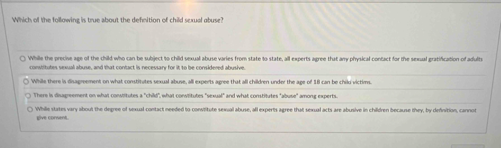 Which of the following is true about the defnition of child sexual abuse?
While the precise age of the child who can be subject to child sexual abuse varies from state to state, all experts agree that any physical contact for the sexual gratification of adults
constitutes sexual abuse, and that contact is necessary for it to be considered abusive.
While there is disagreement on what constitutes sexual abuse, all experts agree that all children under the age of 18 can be child victims.
There is disagreement on what constitutes a "child", what constitutes "sexual" and what constitutes "abuse" among experts.
While states vary about the degree of sexual contact needed to constitute sexual abuse, all experts agree that sexual acts are abusive in children because they, by defnition, cannot
give consent.