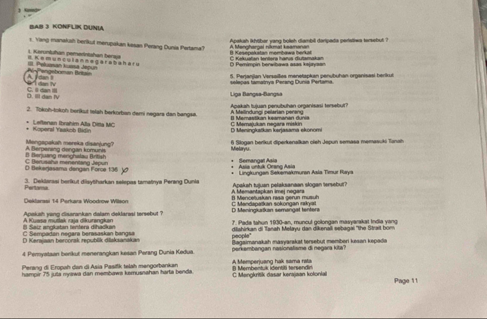 Chad
BAB 3 KONFLIK DUNIA
Apakah ikhtibar yang boleh diambil daripada peristiwa tersebut ?
1. Yang manakah berikut merupakan kesan Perang Dunia Pertama? A Menghargai nikmat keamanan
B Kesepakatan membawa berkal
L. Keruntuhan pemerintahan beraja
C Kekuatan tentera harus diutamakan
I. K e m u n  c u l a n n e g a r a  b a h a r u
III. Peluasan kuasa Jepun
D Pemimpin berwibawa asas kejayaan
A-Pengeboman Britaín
A. I dan Ii 5. Perjanjian Versailles menetapkan penubuhan organisasi berikut
:  I dan IV selepas tamatnya Perang Dunia Pertama.
C. () dan !1l
D. Ill dan IV Liga Bangsa-Bangsa
Apakah tujuan penubuhan organisasi tersebut?
A Melindungi pelarian perang
2. Tokoh-tokoh berikut telah berkorban demi negara dan bangsa. B Memastikan keamanan dunia
Leftenan Ibrahim Alla Ditta MC C Memajukan negara miskin
. Koperal Yaakob Bidin D Meningkatkan kerjasama ekonomi
Mengapakah mereka disanjung? 6 Slogan berikut diperkenalkan oleh Jepun semasa memasuki Tanah
A Berperang dengan komunis Melayu.
B Berjuang menghalau British
C Berusaha menentang Jepun Semangat Asia
D Bekerjasama dengan Force 136 Asia untuk Orang Asia
Lingkungan Sekemakmuran Asia Timur Raya
3. Deklarasi berikut diisytiharkan selepas tamatnya Perang Dunia Apakah tujuan pelaksanaan slogan tersebut?
Pertama. A Memantapkan imej negara
Deklarasi 14 Perkara Woodrow Wilson B Mencetuskan rasa gerun musuh
C Mendapatkan sokongan rakyat
Apakah yang disarankan dalam deklarasi tersebut ? D Meningkatkan semangat tentera
A Kuasa mutlak raja dikurangkan
B Saiz angkatan tentera dihadkan 7. Pada tahun 1930-an, muncul golongan masyarakat India yang
C Sempadan negara berasaskan bangsa dilahirkan di Tanah Melayu dan dikenali sebagai 'the Strait born
D Kerajaan bercorak republik dilaksanakan people" Bagaimanakah masyarakat tersebut memberi kesan kepada
4 Pemyataan berikut menerangkan kesan Perang Dunia Kedua perkembangan nasionalisme di negara kita?
Perang di Eropah dan di Asia Pasifik telah mengorbankan A Memperjuang hak sama rata
B Membentuk identiti tersendiri
hampir 75 juta nyawa dan membawa kemusnahan harta benda. C Mengkritik dasar kerajaan kolonial
Page 11