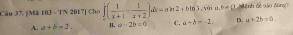 [Mã 103 - TN 2017] Cho ∈tlimits _0^(1(frac 1)x+1- 1/x+2 )dx=aln 2+bln 3 , với a,b∈ Q Mệnh đề nào đúng?
A. a+b=2. B. a-2b=0. C. a+b=-2. D. a+2b=0.