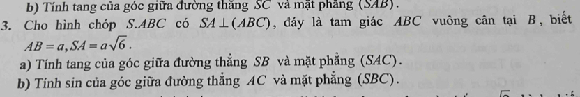 Tính tang của góc giữa đường thăng SC và mặt phăng (SAB). 
3. Cho hình chóp S. ABC có SA⊥ (ABC) , đáy là tam giác ABC vuông cân tại B, biết
AB=a, SA=asqrt(6). 
a) Tính tang của góc giữa đường thẳng SB và mặt phẳng (SAC). 
b) Tính sin của góc giữa đường thẳng AC và mặt phẳng (SBC).