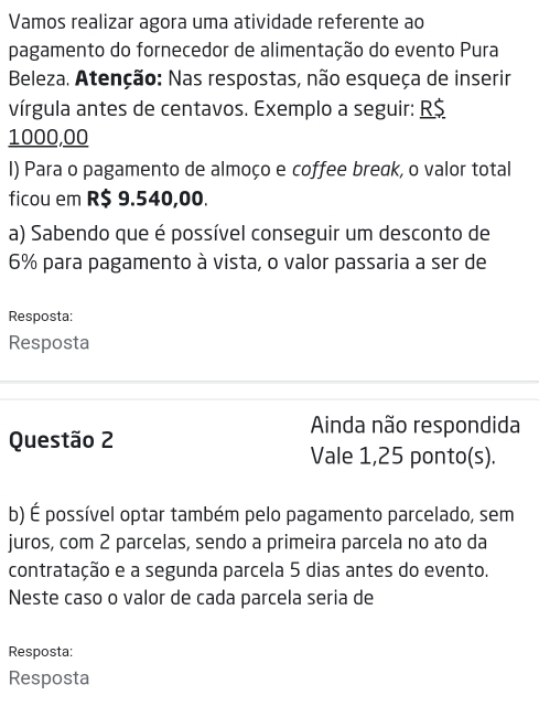 Vamos realizar agora uma atividade referente ao 
pagamento do fornecedor de alimentação do evento Pura 
Beleza. Atenção: Nas respostas, não esqueça de inserir 
vírgula antes de centavos. Exemplo a seguir: R$
1000,00
I) Para o pagamento de almoço e coffee break, o valor total 
ficou em R$ 9.540,00. 
a) Sabendo que é possível conseguir um desconto de
6% para pagamento à vista, o valor passaria a ser de 
Resposta: 
Resposta 
Ainda não respondida 
Questão 2 
Vale 1,25 ponto(s). 
b) É possível optar também pelo pagamento parcelado, sem 
juros, com 2 parcelas, sendo a primeira parcela no ato da 
contratação e a segunda parcela 5 dias antes do evento. 
Neste caso o valor de cada parcela seria de 
Resposta: 
Resposta