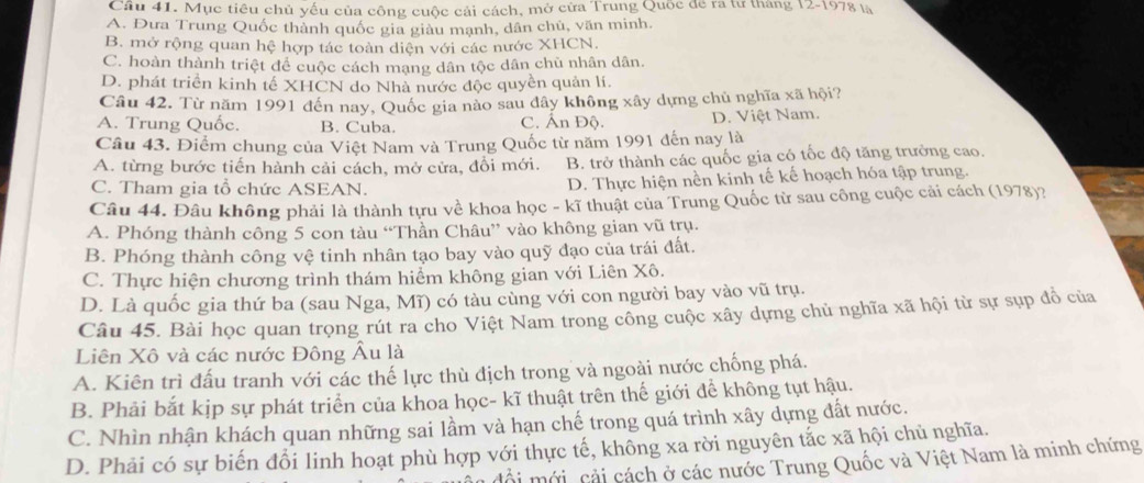 Cầu 41. Mục tiêu chủ yếu của công cuộc cải cách, mở cửa Trung Quốc để ra tư tháng 12-1978 là
A. Đưa Trung Quốc thành quốc gia giàu mạnh, dân chủ, văn minh.
B. mở rộng quan hệ hợp tác toàn diện với các nước XHCN.
C. hoàn thành triệt để cuộc cách mạng dân tộc dân chủ nhân dân.
D. phát triển kinh tế XHCN do Nhà nước độc quyền quản lí.
Câu 42. Từ năm 1991 đến nay, Quốc gia nào sau dây không xây dựng chủ nghĩa xã hội?
A. Trung Quốc. B. Cuba. C. Ấn Độ. D. Việt Nam.
Câu 43. Điểm chung của Việt Nam và Trung Quốc từ năm 1991 đến nay là
A. từng bước tiến hành cải cách, mở cửa, đổi mới. B. trở thành các quốc gia có tốc độ tăng trưởng cao.
C. Tham gia tổ chức ASEAN. D. Thực hiện nền kinh tế kế hoạch hóa tập trung.
Câu 44. Đâu không phải là thành tựu về khoa học - kĩ thuật của Trung Quốc từ sau công cuộc cải cách (1978)?
A. Phóng thành công 5 con tàu “Thần Châu” vào không gian vũ trụ.
B. Phóng thành công vệ tinh nhân tạo bay vào quỹ đạo của trái đất.
C. Thực hiện chương trình thám hiểm không gian với Liên Xô.
D. Là quốc gia thứ ba (sau Nga, Mĩ) có tàu cùng với con người bay vào vũ trụ.
Câu 45. Bài học quan trọng rút ra cho Việt Nam trong công cuộc xây dựng chủ nghĩa xã hội từ sự sụp đồ của
Liên Xô và các nước Đông Âu là
A. Kiên trì đấu tranh với các thế lực thù địch trong và ngoài nước chống phá.
B. Phải bắt kịp sự phát triển của khoa học- kĩ thuật trên thế giới để không tụt hậu.
C. Nhìn nhận khách quan những sai lầm và hạn chế trong quá trình xây dựng đất nước.
D. Phải có sự biến đổi linh hoạt phù hợp với thực tế, không xa rời nguyên tắc xã hội chủ nghĩa.
đội mới, cải cách ở các nước Trung Quốc và Việt Nam là minh chứng