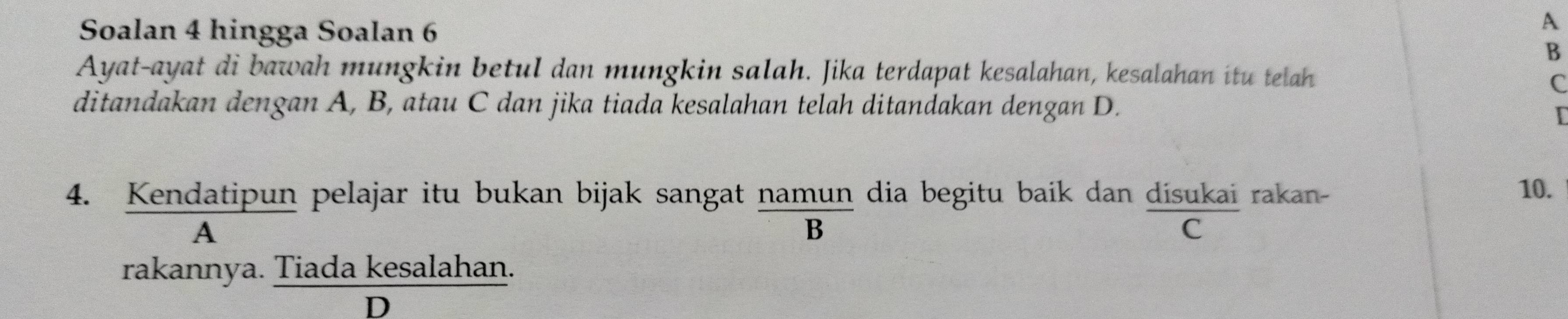 Soalan 4 hingga Soalan 6
A
B
Ayat-ayat di bawah mungkin betul dan mungkin salah. Jika terdapat kesalahan, kesalahan itu telah
C
ditandakan dengan A, B, atau C dan jika tiada kesalahan telah ditandakan dengan D.
[
4. Kendatipun pelajar itu bukan bijak sangat namun dia begitu baik dan dísukai rakan-
10.
A
B
C
rakannya. Tiada kesalahan.
D