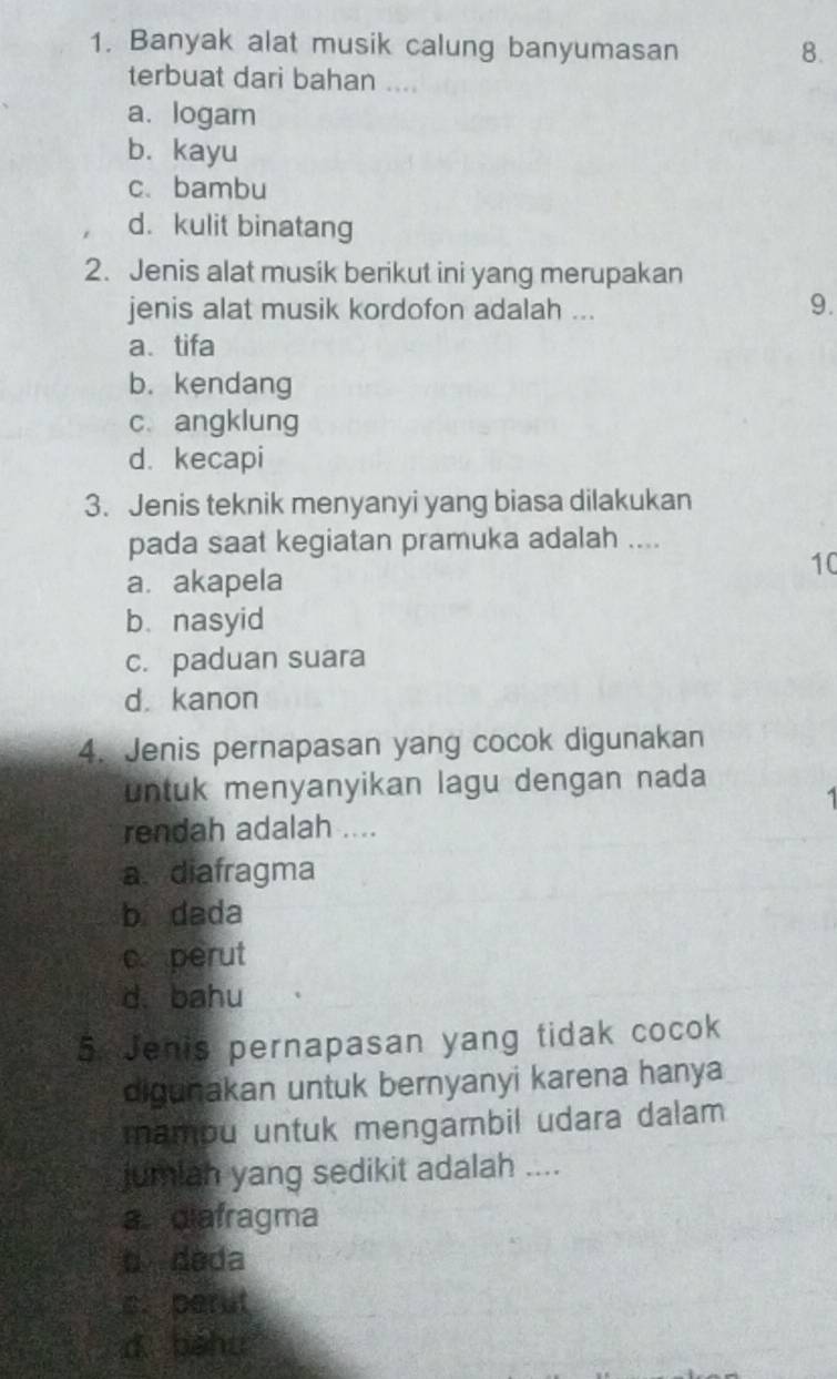 Banyak alat musik calung banyumasan
8.
terbuat dari bahan ....
a. logam
b. kayu
c、bambu
d. kulit binatang
2. Jenis alat musik berikut ini yang merupakan
jenis alat musik kordofon adalah ...
9.
a、 tifa
b. kendang
c angklung
d. kecapi
3. Jenis teknik menyanyi yang biasa dilakukan
pada saat kegiatan pramuka adalah ....
10
a. akapela
b. nasyid
c. paduan suara
d kanon
4. Jenis pernapasan yang cocok digunakan
untuk menyanyikan lagu dengan nada

rendah adalah ....
a. diafragma
b dada
c perut
d. bahu
5. Jenis pernapasan yang tidak cocok
digunakan untuk bernyanyi karena hanya
mamou untuk mengambil udara dalam
jumlah yang sedikit adalah ....
a. diafragma
b dada
s. perut
d béhu