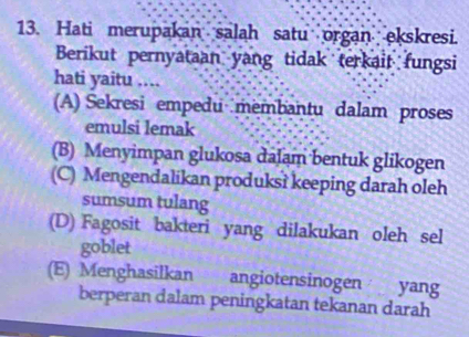 Hati merupakan salah satu organ ekskresi.
Berikut pernyataan yang tidak terkait fungsi
hati yaitu ....
(A) Sekresi empedu membantu dalam proses
emulsi lemak
(B) Menyimpan glukosa dalam bentuk glikogen
(C) Mengendalikan produks? keeping darah oleh
sumsum tulang
(D) Fagosit bakteri yang dilakukan oleh sel
goblet
(E) Menghasilkan angiotensinogen yang
berperan dalam peningkatan tekanan darah