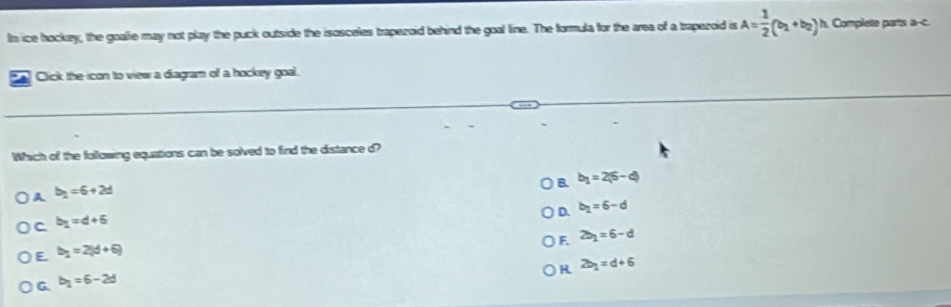In ice hockzy, the goalie may not play the puck outside the isosceles trapezoid behind the goal line. The formula for the area of a trapezoid is A= 1/2 (b_1+b_2)^1 h. Complete parts a--c.
*A Cick the icon to view a diagram of a hockey goal.
Which of the following equations can be solved to find the distance d?
B. b_1=2(6-d)
A b_1=6+2d
D. b_1=6-d
C b_1=d+6
F. 2b_1=6-d
E b_1=2(d+6)
H 2b_1=d+6
G b_1=6-2d