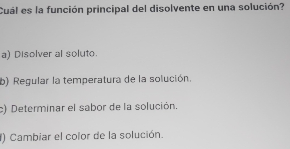 Cuál es la función principal del disolvente en una solución?
a) Disolver al soluto.
b) Regular la temperatura de la solución.
c) Determinar el sabor de la solución.
) Cambiar el color de la solución.