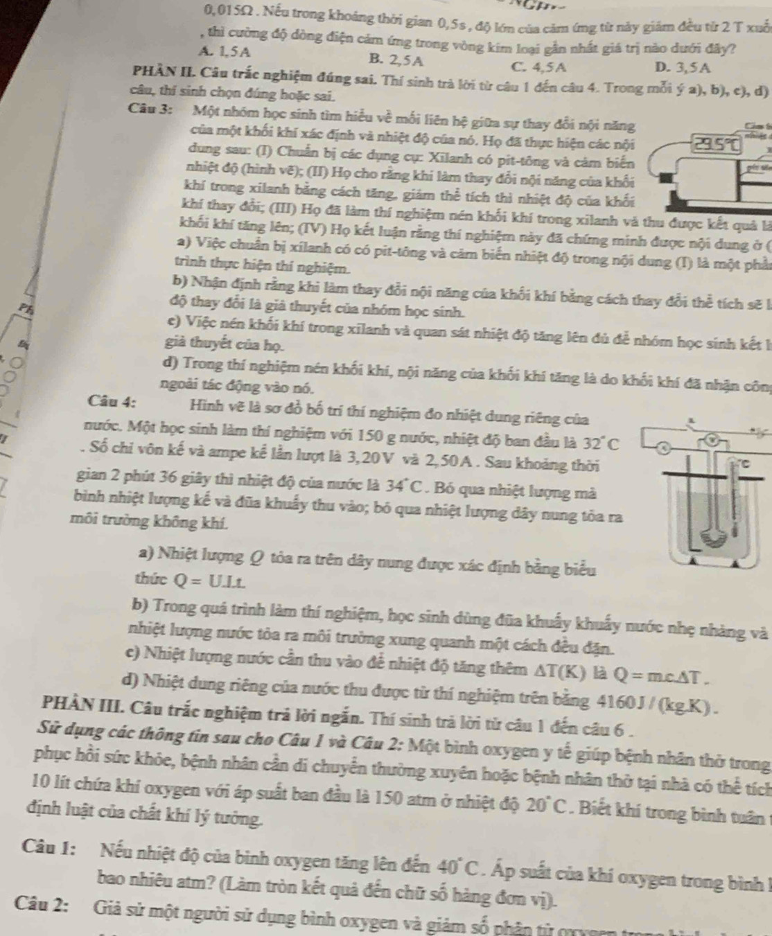 0,015Ω . Nếu trong khoảng thời gian 0,5s , độ lớn của cảm ứng từ này giảm đều từ 2 T xuố
, thì cường độ dòng điện cảm ứng trong vòng kim loại gần nhất giá trị nào dưới đây?
A. 1, 5 A B. 2,5A
C. 4,5A D. 3,5A
PHÀN II. Câu trắc nghiệm đúng sai. Thí sinh trà lời từ câu 1 đến câu 4. Trong mỗi ya),b), c), d)
câu, thí sinh chọn đúng hoặc sai.
Câu 3: Một nhóm học sinh tìm hiểu về mối liên hệ giữa sự thay đổi nội năng
Ca t
của một khối khí xác định và nhiệt độ của nó. Họ đã thực hiện các nội 29.5°
dung sau: (I) Chuẩn bị các dụng cụ: Xīlanh có pit-tông và cảm biến
pís s
nhiệt độ (hình vẽ); (II) Họ cho rằng khi làm thay đổi nội năng của khối
khí trong xilanh bằng cách tăng, giám thể tích thì nhiệt độ của khối
khí thay đổi; (III) Họ đã làm thí nghiệm nén khối khí trong xilanh và thu được kết quả là
khối khí tăng lên; (TV) Họ kết luận rằng thí nghiệm này đã chứng minh được nội dung ở (
a) Việc chuẩn bị xílanh có có pit-tông và cảm biển nhiệt độ trong nội dung (I) là một phần
trình thực hiện thí nghiệm.
b) Nhận định rằng khi làm thay đổi nội năng của khổi khí bằng cách thay đổi thể tích sẽ là
Ph
độ thay đổi là già thuyết của nhóm học sinh.
c) Việc nén khối khí trong xīlanh và quan sát nhiệt độ tăng lên đủ để nhóm học sinh kết là
già thuyết của họ.
d) Trong thí nghiệm nén khối khí, nội năng của khối khí tăng là do khối khí đã nhận công
ngoài tác động vào nó.
Câu 4: Hình vẽ là sơ đồ bố trí thí nghiệm đo nhiệt dung riêng của
nước. Một học sinh làm thí nghiệm với 150 g nước, nhiệt độ ban đầu là 32°C. Số chi vôn kế và ampe kể lần lượt là 3,20V và 2,50A . Sau khoảng thời
gian 2 phút 36 giây thì nhiệt độ của nước là 34°C. Bó qua nhiệt lượng mà
bình nhiệt lượng kế và đũa khuẩy thu vào; bó qua nhiệt lượng dây nung tỏa ra
môi trường không khí.
a) Nhiệt lượng Q tỏa ra trên dây nung được xác định bằng biểu
thức Q=UIt
b) Trong quá trình làm thí nghiệm, học sinh dùng đũa khuẩy khuẩy nước nhẹ nhàng và
nhiệt lượng nước tôa ra môi trường xung quanh một cách đều đặn.
c) Nhiệt lượng nước cần thu vào để nhiệt độ tăng thêm △ T(K) là Q=mc△ T.
d) Nhiệt dung riêng của nước thu được từ thí nghiệm trên bằng 4160 J / (kg.K) .
PHÀN III. Câu trắc nghiệm trả lời ngắn. Thí sinh trả lời tử câu 1 đến câu 6 .
Sử dụng các thông tin sau cho Câu 1 và Câu 2: Một bình oxygen y tế giúp bệnh nhân thờ trong
phục hồi sức khỏe, bệnh nhân cần di chuyển thường xuyên hoặc bệnh nhân thờ tại nhà có thể tích
10 lít chứa khí oxygen với áp suất ban đầu là 150 atm ở nhiệt độ 20°C. Biết khí trong bình tuân t
định luật của chất khí lý tưởng.
Câu 1: Nếu nhiệt độ của binh oxygen tăng lên đến 40°C. Áp suất của khí oxygen trong bình !
bao nhiêu atm? (Làm tròn kết quả đến chữ số hàng đơn vị).
Câu 2: Giả sử một người sử dụng bình oxygen và giảm số phân tử qn