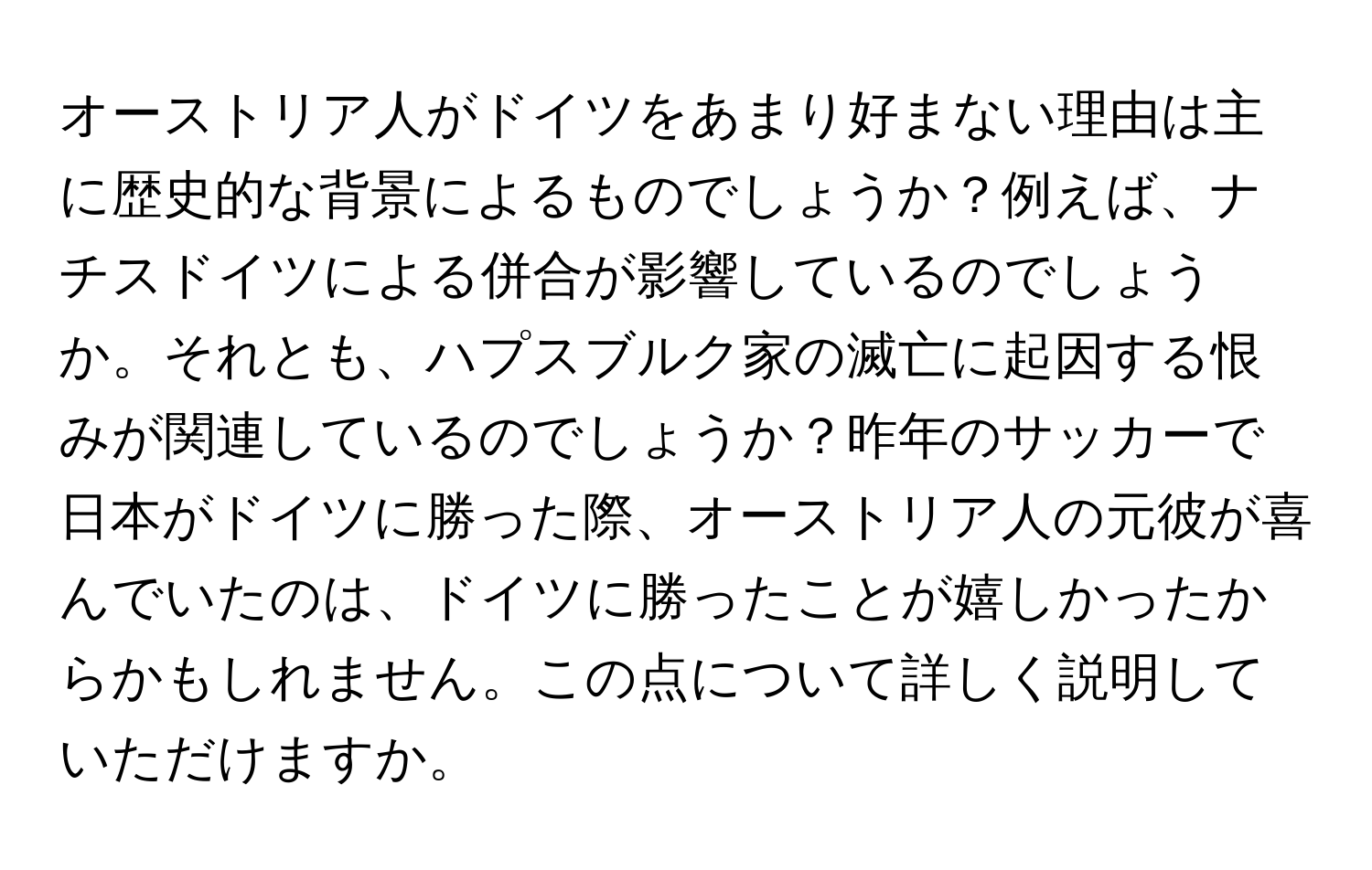 オーストリア人がドイツをあまり好まない理由は主に歴史的な背景によるものでしょうか？例えば、ナチスドイツによる併合が影響しているのでしょうか。それとも、ハプスブルク家の滅亡に起因する恨みが関連しているのでしょうか？昨年のサッカーで日本がドイツに勝った際、オーストリア人の元彼が喜んでいたのは、ドイツに勝ったことが嬉しかったからかもしれません。この点について詳しく説明していただけますか。