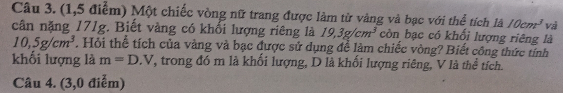 (1,5 điểm) Một chiếc vòng nữ trang được làm từ vàng và bạc với thể tích là 10cm^3 và 
cân nặng 171g. Biết vàng có khối lượng riêng là 19,3g/cm^3 còn bạc có khối lượng riêng là
10,5g/cm^3. Hỏi thể tích của vàng và bạc được sử dụng để làm chiếc vòng? Biết công thức tính 
khối lượng là m=D.V Y, trong đó m là khối lượng, D là khối lượng riêng, V là thể tích. 
Câu 4. (3,0 điểm)