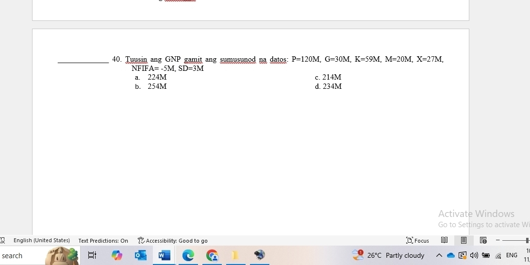 Tuusin ang GNP gamit ang sumusunod na datos: P=120M, G=30M, K=59M, M=20M, X=27M,
NFIFA=-5M, SD=3M
a. 224M c. 214M
b. 254M d. 234M
Activate Windows
Go to Settings to activate Wi
English (United States) Text Predictions: On Accessibility: Good to go ¤ Focus
search 26°C Partly cloudy q) ENG 
11