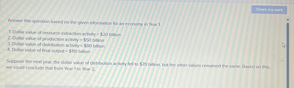 Check my work 
Answer this question based on the given information for an economy in Year 1. 
1. Dollar value of resource extraction activi ty=$20 billion
2. Dollar value of production activity =$50billion
3. Dollar value of distribution activity =$80billion
4. Dollar value of final output =$110 billion
Suppose the next year, the dollar value of distribution activity fell to $70 billion, but the other values remained the same. Based on this, 
we could conclude that from Year 1 to Year 2,