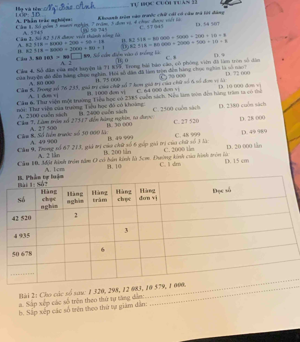 Họ và tên:_ Tự học cuối tuân 22
LÖP:
A. Phần trắc nghiệm: Khoanh tròn vào trước chữ cái có câu trả lời đúng
Câu 1. Số gồm 5 mươi nghìn, 7 trăm, 5 đơn vị, 4 chục được viết là:
A. 5745 ⑬ 50 745 C. 57 045 D. 54 507
Câu 2. Số 82 518 được viết thành tổng là: 82518=80000+5000+200+10+8
A. 82518=8000+200+50+18 B.
B. 82518=8000+2000+80+1 D 82518=80000+2000+500+10+8
Câu 1.80103>80□ 89. Số cần điễn vào ô trống là:
C. 8 D. 9
A. 2 B)0
Câu 4. Số dân của một huyện là 71 839. Trong bài bảo cáo, cô phóng viên đã làm tròn số dân
của huyện đó đến hàng chục nghìn. Hỏi số dân đã làm tròn đến hàng chục nghìn là số nào?
A. 80 000 B. 75 000 C 70 000 D. 72 000
Câu 5. Trong số 76 235, giá trị của chữ số 7 hơn giá trị của chữ số 6 số đơn vị là:
A. 1 đơn vị B. 1000 đơn vị C. 64 000 dơn vị D. 10 000 dơn vj
Câu 6. Thư viện một trường Tiểu học có 2385 cuốn sách. Nếu làm tròn đến hàng trăm ta có thể
hói: Thư viện của trường Tiểu học đó có khoảng:
A. 2300 cuốn sách B. 2400 cuốn sách C. 2500 cuốn sách D. 2380 cuốn sách
Câu 7. Làm tròn số 27517 đến hàng nghìn, ta được:
A. 27 500 B. 30 000 C. 27 520 D. 28 000
Câu 8. Số liền trước số 50 000 là:
A. 49 900 B. 49 999 C. 48 999 D. 49 989
Câu 9. Trong số 67 213, giá trị của chữ số 6 gấp giá trị của chữ số 3 là:
A. 2 lần B. 200 lần C. 2000 lần D. 20 000 lần
Câu 10. Một hình tròn tâm O có bán kính là 5cm. Đường kính của hình tròn là:
A. 1cm B. 10 C. 1 dm D. 15 cm
Bài 2: Cho các số sau: 1 320, 298, 12 083, 
a. Sắp xếp các số trên theo thứ tự tăng dần:
_
b. Sắp xếp các số trên theo thứ tự giảm dần:
