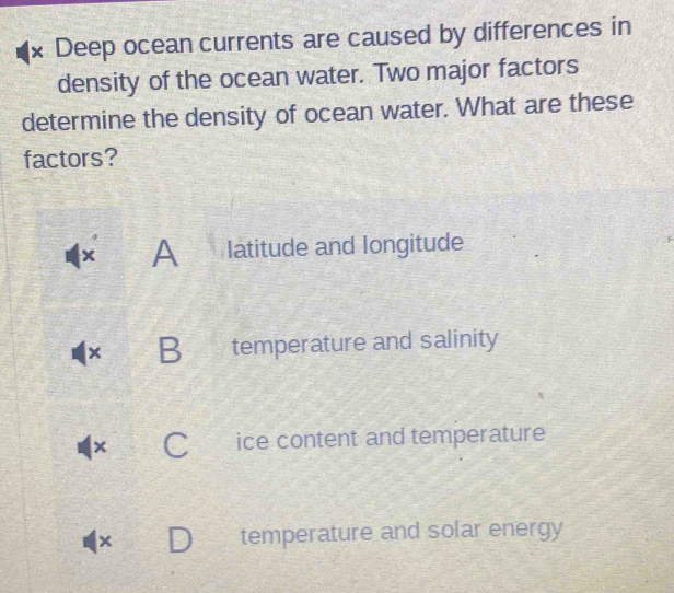 Deep ocean currents are caused by differences in
density of the ocean water. Two major factors
determine the density of ocean water. What are these
factors?
A latitude and longitude
× B temperature and salinity
× a ice content and temperature
|× temperature and solar energy