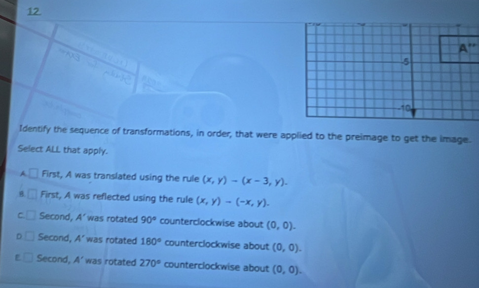 A'' 
Identify the sequence of transformations, in order, that were applied to the preimage to get the image.
Select ALL that apply.
A □ First, A was translated using the rule (x,y)-(x-3,y).
B. First, A was reflected using the rule (x,y)-(-x,y).
C. Second, A' was rotated 90° counterclockwise about (0,0).
D Second, A' was rotated 180° counterclockwise about (0,0).
Second, A' was rotated 270° counterclockwise about (0,0).