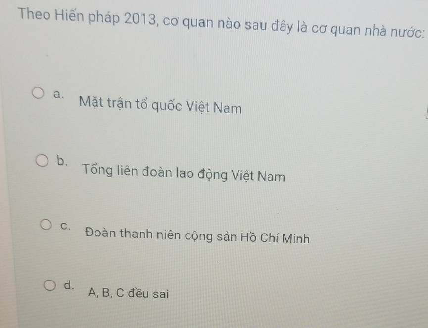 Theo Hiến pháp 2013, cơ quan nào sau đây là cơ quan nhà nước:
a. Mặt trận tổ quốc Việt Nam
b. Tổng liên đoàn lao động Việt Nam
C. Đoàn thanh niên cộng sản Hồ Chí Minh
d. A, B, C đều sai