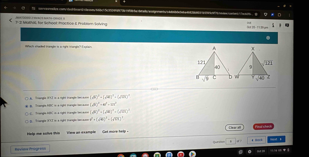 savvasrealize.com/dashboard/classes/66bc15c3539fd973b19f0b5a/details/assignments/c4eb6b0e3e6a4682bb8031b5595c9f70/review/content/17ec60f6-... ☆
JMATO08SI 2 NVACS MATH-GRADE 8
DUE
7-2: MathXL for School: Practice & Problem Solving Oct 20 - 11:59 pr
Which shaded triangle is a right triangle? Explain.
A Triangle XYZ is a right triangle because (sqrt(9))^2+(sqrt(40))^2=(sqrt(121))^2.
B. Triangle ABC is a right triangle because (sqrt(9))^2+40^2=121^2.
C Triangle ABC is a right triangle because (sqrt(9))^2+(sqrt(40))^2=(sqrt(121))^2.
D. Triangle XYZ is a right triangle because 9^2+(sqrt(40))^2=(sqrt(121))^2
Help me solve this View an example Get more help Clear all Final check
Question 6 of 7 4 Back Next
Review Progress Oct 20 11:16 US