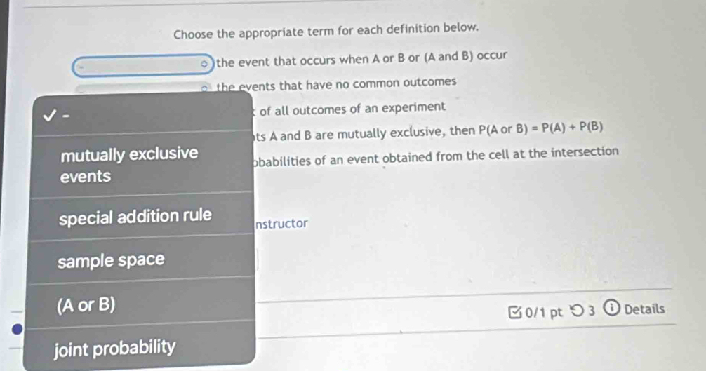 Choose the appropriate term for each definition below.
the event that occurs when A or B or (A and B) occur
the events that have no common outcomes
t of all outcomes of an experiment
ats A and B are mutually exclusive, then P(A or B)=P(A)+P(B)
mutually exclusive obabilities of an event obtained from the cell at the intersection
events
special addition rule nstructor
sample space
(A or B)
0/1 pt つ 3 odot Details
joint probability