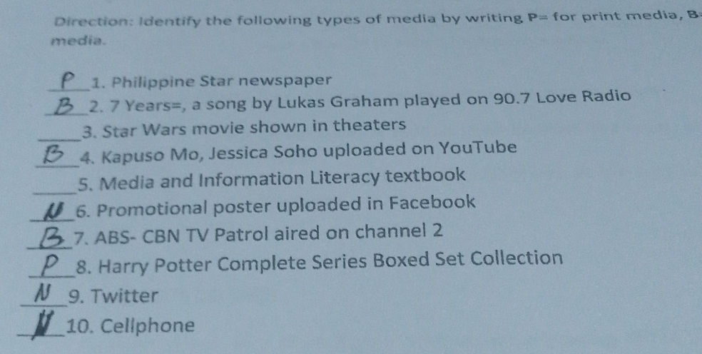 Direction: Identify the following types of media by writing P= for print media, B 
media. 
_ 
1. Philippine Star newspaper 
_ 
2. 7 Years=, a song by Lukas Graham played on 90.7 Love Radio 
_ 
3. Star Wars movie shown in theaters 
_ 
4. Kapuso Mo, Jessica Soho uploaded on YouTube 
_5. Media and Information Literacy textbook 
_ 
6. Promotional poster uploaded in Facebook 
_ 
7. ABS- CBN TV Patrol aired on channel 2 
_ 
8. Harry Potter Complete Series Boxed Set Collection 
_9. Twitter 
_10. Cellphone