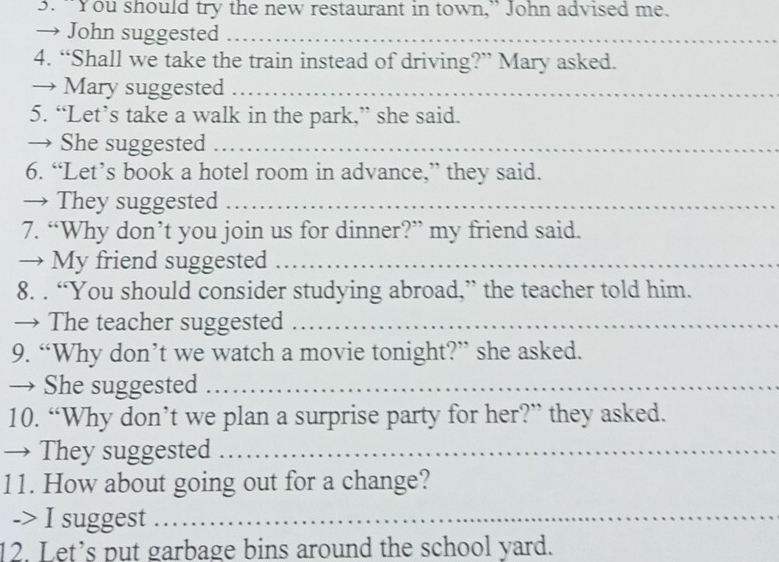“You should try the new restaurant in town,” John advised me. 
→ John suggested_ 
4. “Shall we take the train instead of driving?” Mary asked. 
→ Mary suggested_ 
5. “Let’s take a walk in the park,” she said. 
→ She suggested_ 
6. “Let’s book a hotel room in advance,” they said. 
→ They suggested_ 
7. “Why don’t you join us for dinner?” my friend said. 
→ My friend suggested_ 
8. . “You should consider studying abroad,” the teacher told him. 
→ The teacher suggested_ 
9. “Why don’t we watch a movie tonight?” she asked. 
→ She suggested_ 
10. “Why don’t we plan a surprise party for her?” they asked. 
→ They suggested_ 
11. How about going out for a change? 
-> I suggest_ 
12. Let’s put garbage bins around the school yard.