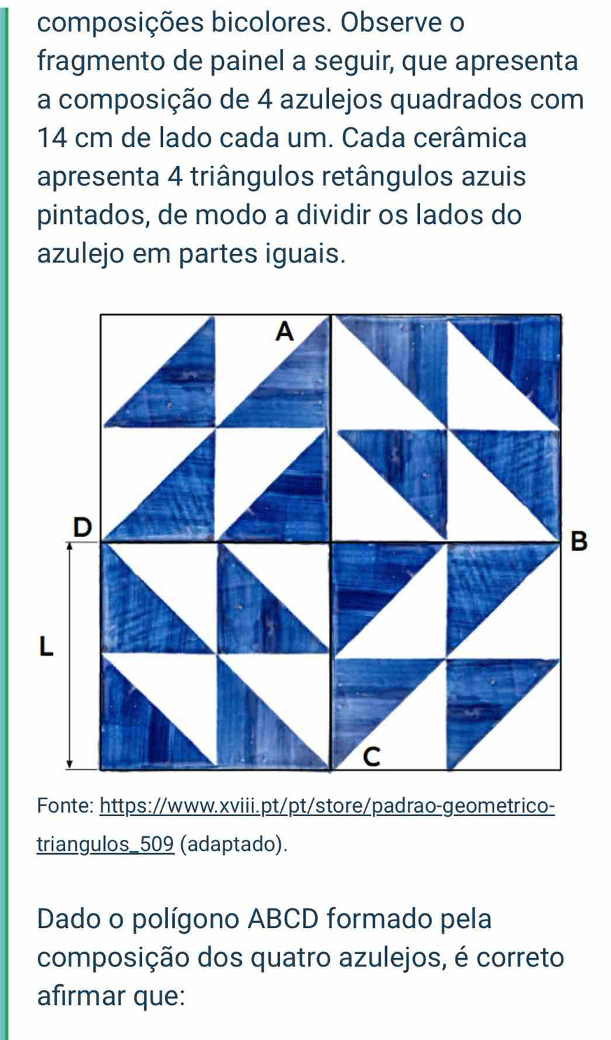 composições bicolores. Observe o 
fragmento de painel a seguir, que apresenta 
a composição de 4 azulejos quadrados com
14 cm de lado cada um. Cada cerâmica 
apresenta 4 triângulos retângulos azuis 
pintados, de modo a dividir os lados do 
azulejo em partes iguais. 
Fonte: https://www.xviii.pt/pt/store/padrao-geometrico- 
triangulos_509 (adaptado). 
Dado o polígono ABCD formado pela 
composição dos quatro azulejos, é correto 
afirmar que: