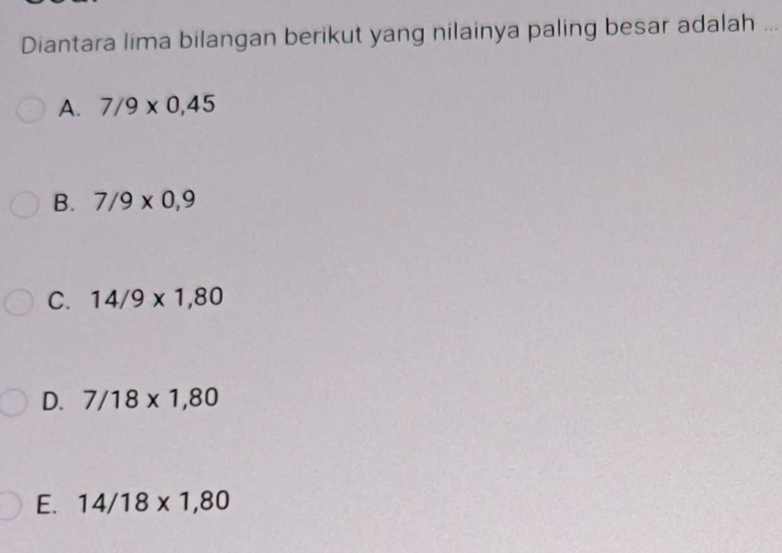 Diantara lima bilangan berikut yang nilainya paling besar adalah_
A. 7/9* 0,45
B. 7/9* 0,9
C. 14/9* 1,80
D. 7/18* 1,80
E. 14/18* 1,80