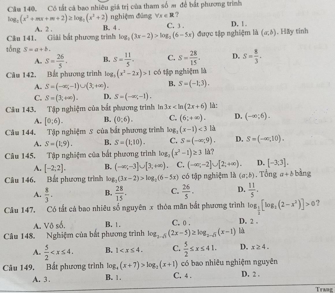 Có tất cả bao nhiêu giá trị của tham số m để bất phương trình
log _2(x^2+mx+m+2)≥ log _2(x^2+2) nghiệm đúng forall x∈ R ?
A. 2 . B. 4 .
C. 3. D. 1 .
Câu 141. Giải bất phương trình log _2(3x-2)>log _2(6-5x) được tập nghiệm là (a;b). Hãy tính
tổng S=a+b.
C.
A. S= 26/5 . S= 11/5 . S= 28/15 . S= 8/3 .
B.
D.
Câu 142. Bất phương trình log _3(x^2-2x)>1 có tập nghiệm là
A. S=(-∈fty ;-1)∪ (3;+∈fty ).
B. S=(-1;3).
C. S=(3;+∈fty ). D. S=(-∈fty ;-1).
Câu 143. Tập nghiệm của bất phương trình 1à ln 3x là:
B.
A. [0;6). (0;6).
C. (6;+∈fty ). D. (-∈fty ;6).
Câu 144. Tập nghiệm S của bất phương trình log _2(x-1)<31a</tex>
A. S=(1;9). S=(1;10). C. S=(-∈fty ;9). D. S=(-∈fty ;10).
B.
Câu 145. Tập nghiệm của bất phương trình log _2(x^2-1)≥ 31a
A. [-2;2]. (-∈fty ;-3]∪ [3;+∈fty ). C. (-∈fty ;-2]∪ [2;+∈fty ). D. [-3;3].
B.
Câu 146. Bất phương trình log _2(3x-2)>log _2(6-5x) có tập nghiệm là (a;b). Tổng a+b bàng
B.
A.  8/3 .  28/15 .
D.
C.  26/5 .  11/5 .
Câu 147. Có tất cả bao nhiêu số nguyên x thỏa mãn bất phương trình log _ 1/2 [log _2(2-x^2)]>0 ?
A. Vô số. B. 1.
C. 0 . D. 2 .
Câu 148. Nghiệm của bất phương trình log _2-sqrt(3)(2x-5)≥ log _2-sqrt(3)(x-1) là
A.  5/2  B. 1 C.  5/2 ≤ x≤ 41. D. x≥ 4.
Câu 149. Bất phương trình log _4(x+7)>log _2(x+1) có bao nhiêu nghiệm nguyên
A. 3 . B. 1.
C. 4 . D. 2 .
Trang