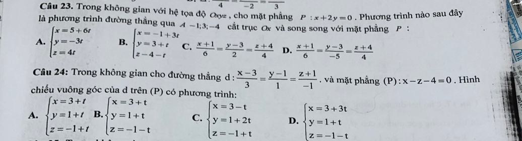 frac 4-frac -2=frac 3
Câu 23. Trong không gian với hệ tọa độ Oợz , cho mặt phẳng P:x+2y=0. Phương trình nào sau đây
là phương trình đường thẳng qua A-1;3;-4 cắt trục Ox và song song với mặt phẳng P :
A. beginarrayl x=5+6t y=-3t z=4tendarray. B. beginarrayl x=-1+3t y=3+t z-4-tendarray. C.  (x+1)/6 = (y-3)/2 = (z+4)/4  D.  (x+1)/6 = (y-3)/-5 = (z+4)/4 
Câu 24: Trong không gian cho đường thẳng d :  (x-3)/3 = (y-1)/1 = (z+1)/-1  và mặt phẳng (P) : x-z-4=0. Hình
chiếu vuông góc của d trên (P) có phương trình:
A. beginarrayl x=3+t y=1+t z=-1+tendarray. B beginarrayl x=3+t y=1+t z=-1-tendarray. C. beginarrayl x=3-t y=1+2t z=-1+tendarray. D. beginarrayl x=3+3t y=1+t z=-1-tendarray.