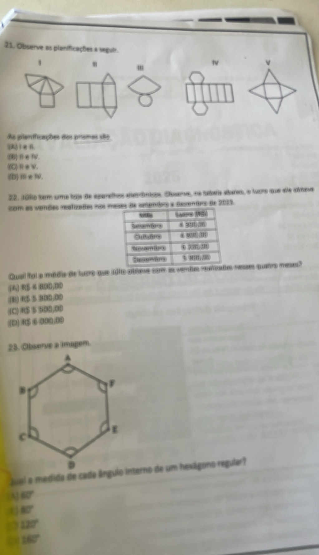 Observe as planificações a seguir.
1
u
v
m
As pianificações dos prismes são
(A)1②B.
(B)ⅢεⅣ.
((C)ⅡεV.
((D)Ⅲ∈Ⅳ.
22. Milto tem umo lojo de aparaítos aleeróunos. Observa, no tabals atuxo, o luro que sis alma
com as vendes recizades nos masas de setembro a dexembro de 2088.
Qual foi a médio de luaro que 101o obtewe com as vandas raa vad resses quetro mases?
(A) R$ 4 BBD, BD
(B) R$ 5 300/00
((C) R$ 5 500,00
(D) R$ ⑥ 000/00
28. Observe a imagem.
Juel a medida de cada ângulo interno de um hexágono regular?
(A 60°
80°
120°
160°