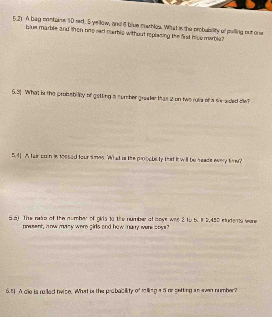 5.2) A bag contains 10 red, 5 yellow, and 6 blue marbles. What is the probability of pulling out one 
blue marble and then one red marble without replacing the first blue marble? 
5.3) What is the probability of getting a number greater than 2 on two rolls of a six-sided die? 
5.4) A fair coin is tossed four times. What is the probability that it will be heads every time? 
5,5) The ratio of the number of girls to the number of boys was 2 to 5. If 2,450 students were 
present, how many were girls and how many were boys? 
5.6) A die is rolled twice. What is the probability of rolling a 5 or getting an even number?