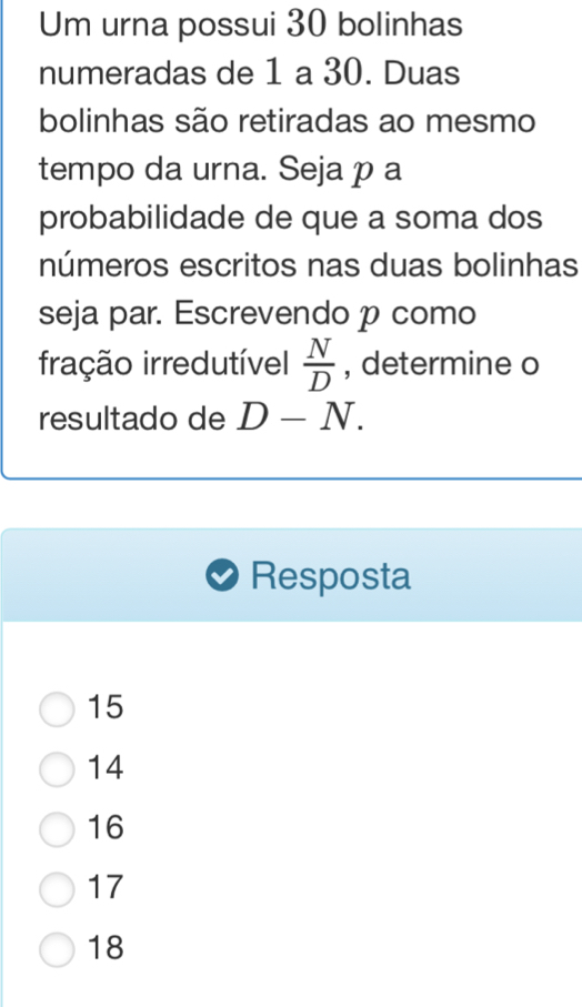 Um urna possui 30 bolinhas
numeradas de 1 a 30. Duas
bolinhas são retiradas ao mesmo
tempo da urna. Seja p a
probabilidade de que a soma dos
números escritos nas duas bolinhas
seja par. Escrevendo p como
fração irredutível  N/D  , determine o
resultado de D-N. 
Resposta
15
14
16
17
18