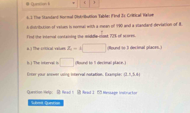 Questian 6 
< > 
6.2 The Standard Normal Distribution Table: Find Zc Critical Value 
A distribution of values is normal with a mean of 190 and a standard deviation of 8. 
Find the interval containing the middle-most 72% of scores. 
a.) The critical values Z_c=± □ (Round to 3 decimal places.) 
b.) The interval is □ (Round to 1 decimal place.) 
Enter your answer using interval notation. Example: (2.1,5.6
Question Help: Read 1 Read 2 - Message instructor 
Submit Question