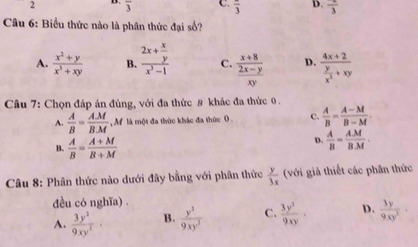 overline 3
D.
C. frac 3 frac 3
Câu 6: Biểu thức nào là phân thức đại số?
A.  (x^2+y)/x^3+xy  B. frac 2x+ x/y x^3-1 C. frac  (x+8)/2x-y xy D. frac 4x+2 y/x^2 +xy
Câu 7: Chọn đáp án đúng, với đa thức 8 khác đa thức 0.
A.  A/B = (A.M)/B.M  M là một đa thức khác đa thức 0. c.  A/B = (A-M)/B-M .
B.  A/B = (A+M)/B+M 
D.  A/B = AM/BM . 
Câu 8: Phân thức nào dưới đây bằng với phân thức  y/3x  (với giả thiết các phân thức
đều có nghĩa) .
A.  3y^2/9xy^2 · B.  y^3/9xy^2  C.  3y^2/9xy · D.  3y/9xy^2 ·