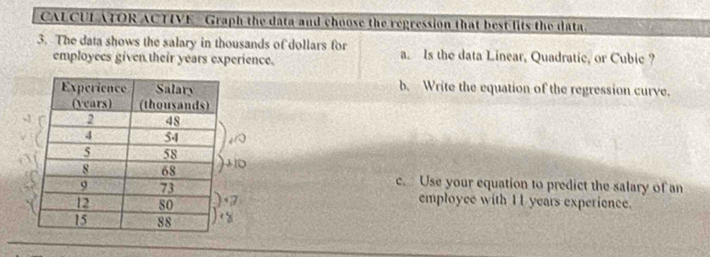 CALCUL ATOR ACTIVE- Graph the data and choose the regression that best fits the data. 
3. The data shows the salary in thousands of dollars for a. Is the data Linear, Quadratic, or Cubic ? 
employecs given their years experience. 
b. Write the equation of the regression curve. 
c. Use your equation to predict the salary of an 
employce with I 1 years experience.