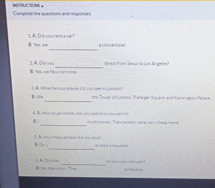 INSTRUCTIONS▲
Complete the questions and responses.
1. A: Did you rent a car?
_
B: Yes, we a convertible!
_
2. A. Did you direct from Seoul to Los Angeles?
B: Yes, we flew non-stop.
3. A: What famous places did you see in London?
_
B: We the Tower of London. Trafalgar Square, and Kensington Palace
4. A: How much money did you spend on souvenirs?
_
B: much money. The markets were very cheap there
5. A: How many photos did you take?
_
B:On, 1 at least a hundred .
_
6. A. Did they to San Juan last year?
B. No, they didn't. They to Havana