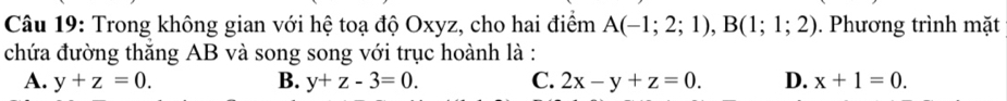 Trong không gian với hệ toạ độ Oxyz, cho hai điểm A(-1;2;1), B(1;1;2). Phương trình mặt
chứa đường thăng AB và song song với trục hoành là :
A. y+z=0. B. y+z-3=0. C. 2x-y+z=0. D. x+1=0.