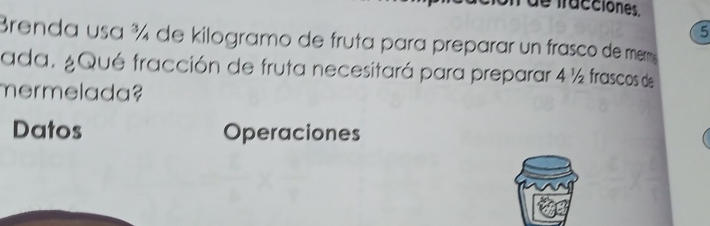 de fracciones. 
5 
Brenda usa ¾ de kilogramo de fruta para preparar un frasco de mem 
ada. ¿Qué fracción de fruta necesitará para preparar 4 ½ frascos de 
mermelada? 
Datos Operaciones