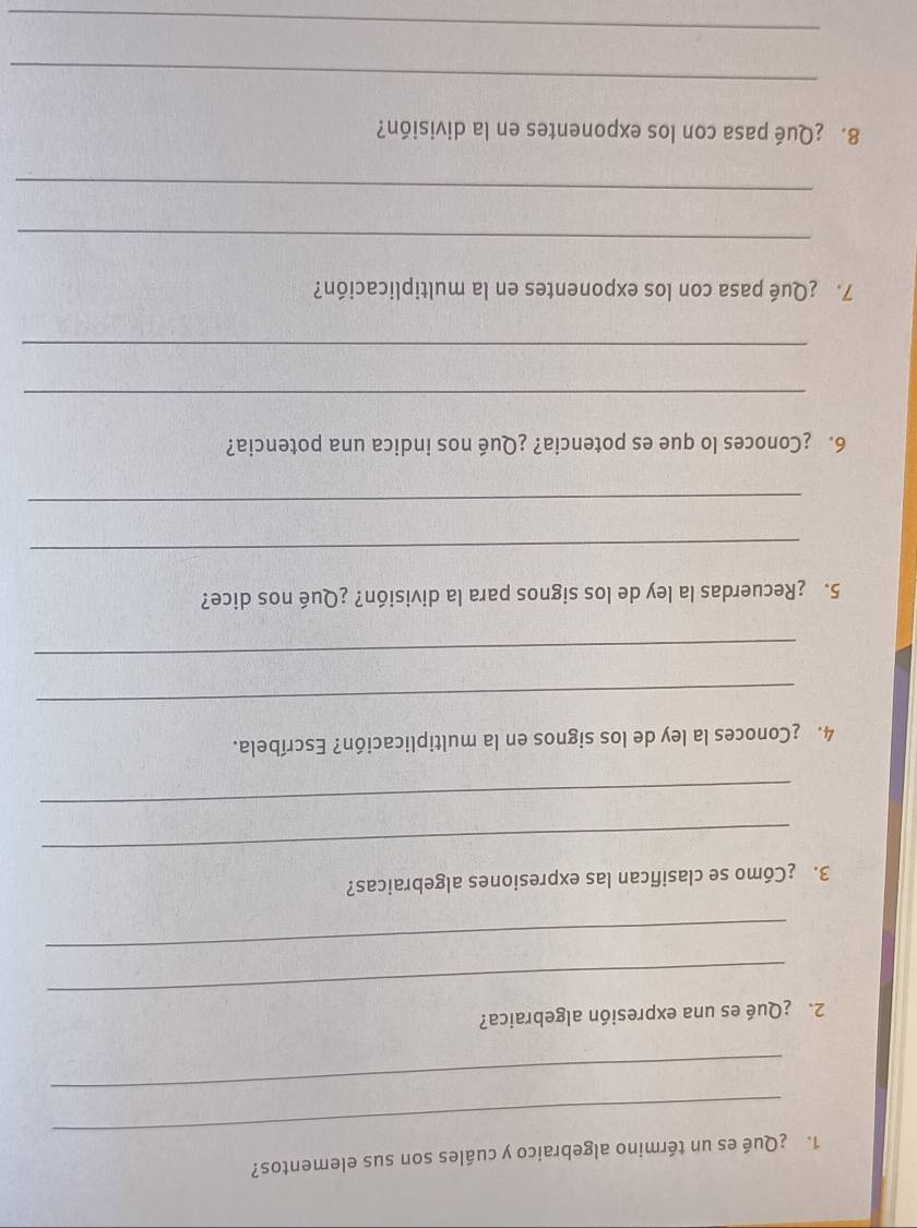 ¿Qué es un término algebraico y cuáles son sus elementos? 
_ 
_ 
2.¿Qué es una expresión algebraica? 
_ 
_ 
3. ¿Cómo se clasifican las expresiones algebraicas? 
_ 
4. ¿Conoces la ley de los signos en la multiplicación? Escríbela. 
_ 
_ 
5. ¿Recuerdas la ley de los signos para la división? ¿Qué nos dice? 
_ 
_ 
6. ¿Conoces lo que es potencia? ¿Qué nos indica una potencia? 
_ 
_ 
7. ¿Qué pasa con los exponentes en la multiplicación? 
_ 
_ 
8. ¿Qué pasa con los exponentes en la división? 
_ 
_